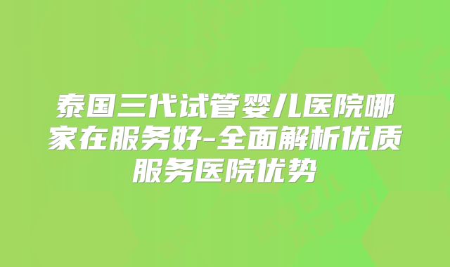 泰国三代试管婴儿医院哪家在服务好-全面解析优质服务医院优势
