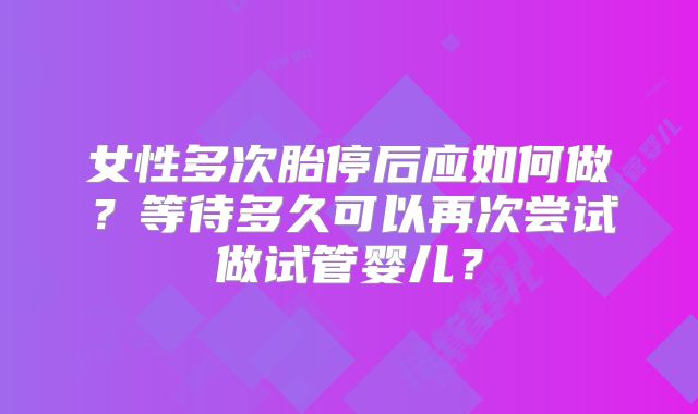 女性多次胎停后应如何做？等待多久可以再次尝试做试管婴儿？