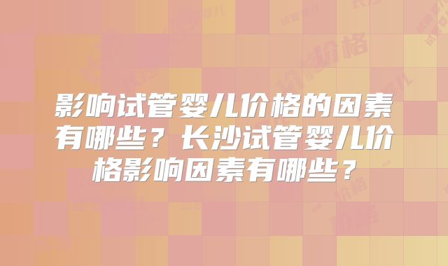 影响试管婴儿价格的因素有哪些?长沙试管婴儿价格影响因素有哪些?