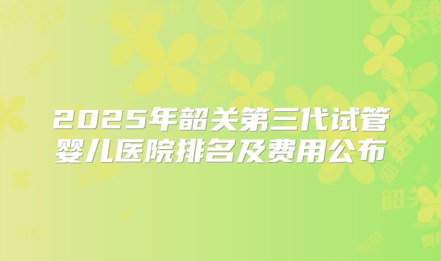 2025年韶关第三代试管婴儿医院排名及费用公布