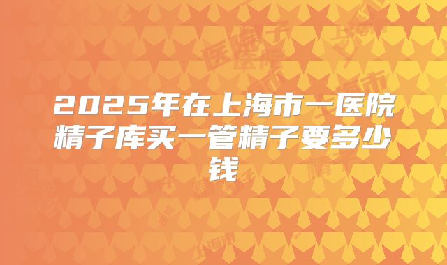 2025年在上海市一医院精子库买一管精子要多少钱