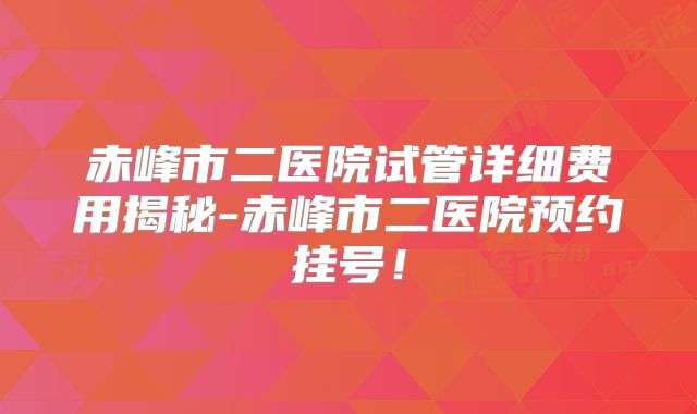 赤峰市二医院试管详细费用揭秘-赤峰市二医院预约挂号！