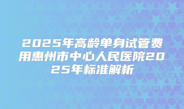 2025年高龄单身试管费用惠州市中心人民医院2025年标准解析