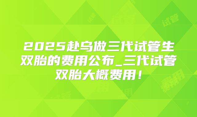 2025赴乌做三代试管生双胎的费用公布_三代试管双胎大概费用！