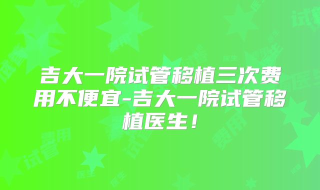 吉大一院试管移植三次费用不便宜-吉大一院试管移植医生！