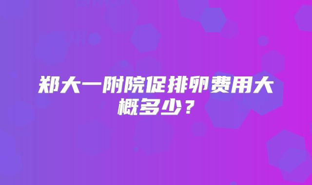 郑大一附院促排卵费用大概多少?