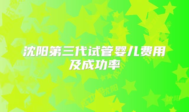 沈阳第三代试管婴儿费用及成功率