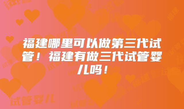 福建哪里可以做第三代试管！福建有做三代试管婴儿吗！