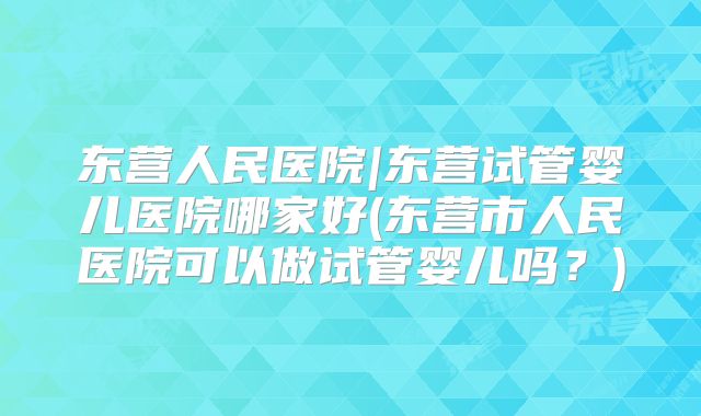 东营人民医院|东营试管婴儿医院哪家好(东营市人民医院可以做试管婴儿吗？)