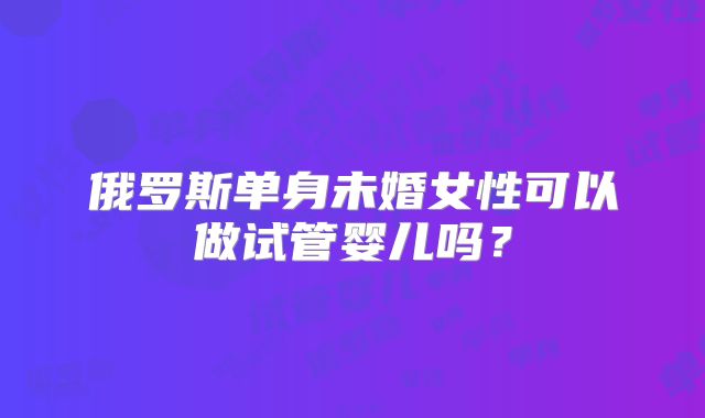 俄罗斯单身未婚女性可以做试管婴儿吗？
