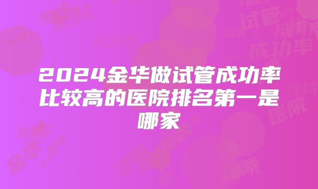 2024金华做试管成功率比较高的医院排名第一是哪家