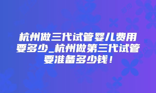 杭州做三代试管婴儿费用要多少_杭州做第三代试管要准备多少钱！