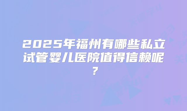 2025年福州有哪些私立试管婴儿医院值得信赖呢?