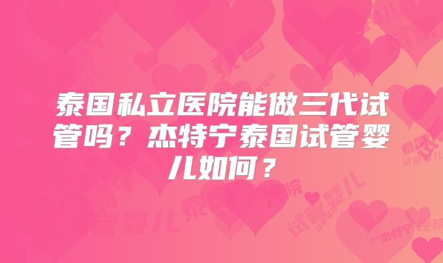 泰国私立医院能做三代试管吗？杰特宁泰国试管婴儿如何？