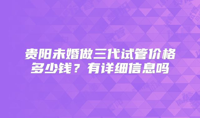 贵阳未婚做三代试管价格多少钱?有详细信息吗