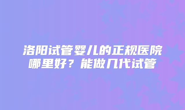 洛阳试管婴儿的正规医院哪里好?能做几代试管
