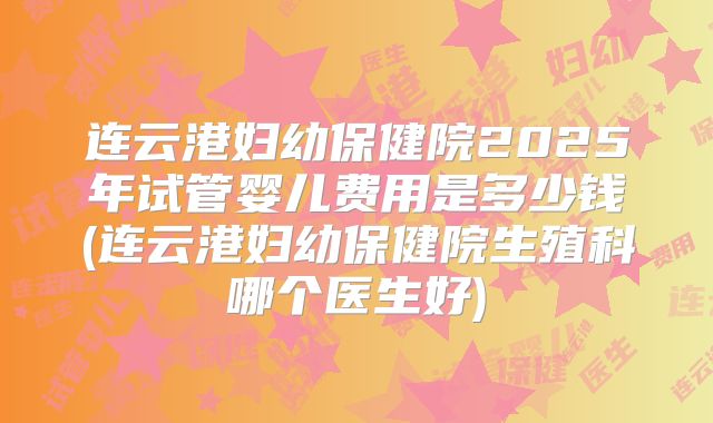 连云港妇幼保健院2025年试管婴儿费用是多少钱(连云港妇幼保健院生殖科哪个医生好)