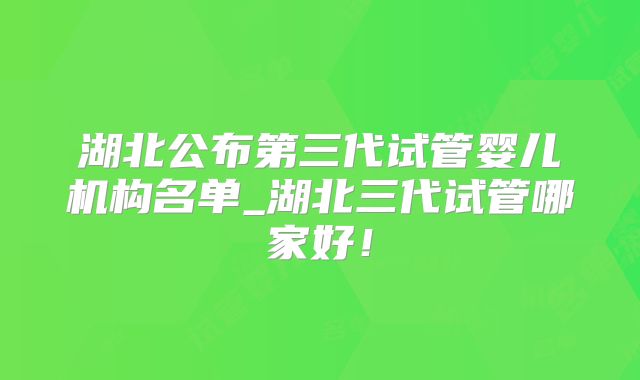 湖北公布第三代试管婴儿机构名单_湖北三代试管哪家好！