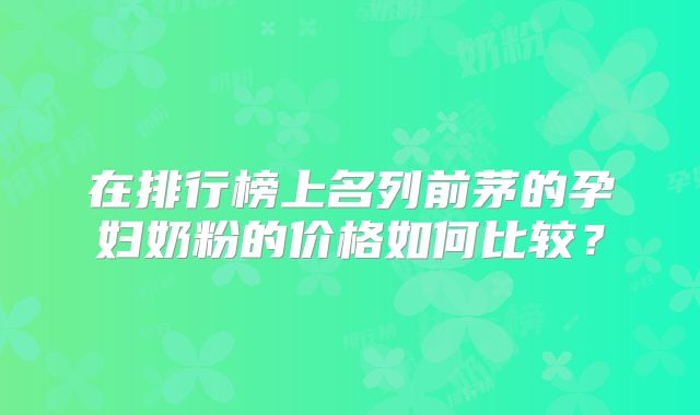 在排行榜上名列前茅的孕妇奶粉的价格如何比较？