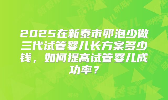 2025在新泰市卵泡少做三代试管婴儿长方案多少钱,如何提高试管婴儿成功率?