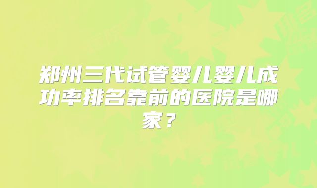 郑州三代试管婴儿婴儿成功率排名靠前的医院是哪家？