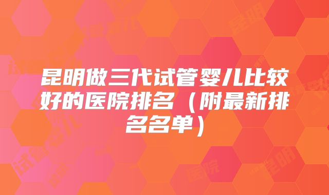 昆明做三代试管婴儿比较好的医院排名（附最新排名名单）