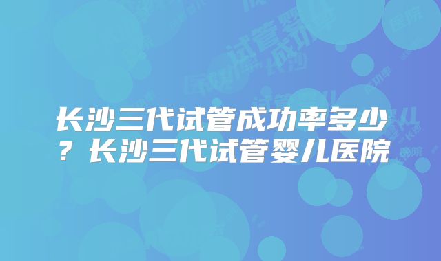 长沙三代试管成功率多少？长沙三代试管婴儿医院