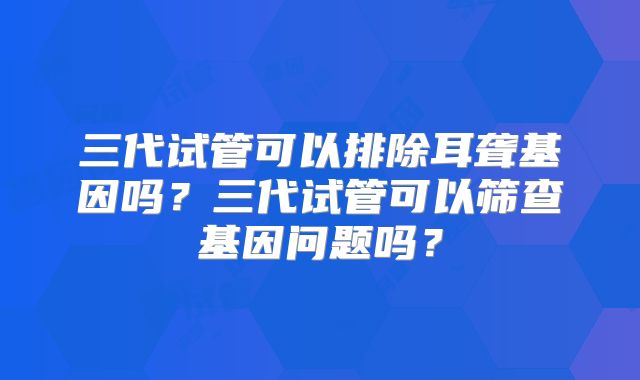 三代试管可以排除耳聋基因吗？三代试管可以筛查基因问题吗？