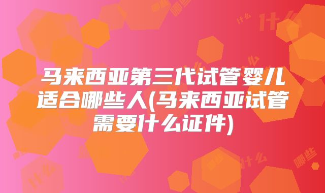 马来西亚第三代试管婴儿适合哪些人(马来西亚试管需要什么证件)