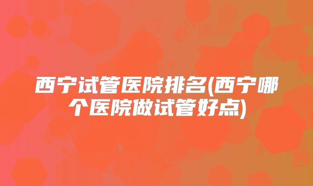 西宁试管医院排名(西宁哪个医院做试管好点)