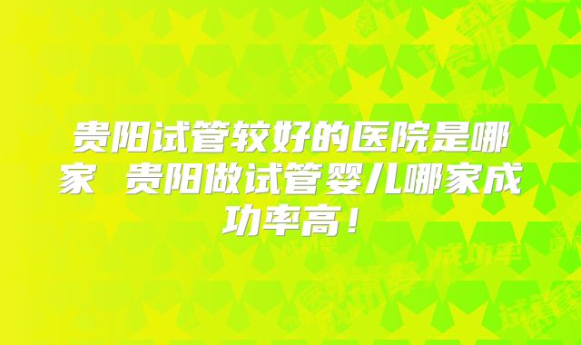 贵阳试管较好的医院是哪家 贵阳做试管婴儿哪家成功率高!
