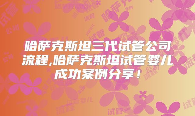 哈萨克斯坦三代试管公司流程,哈萨克斯坦试管婴儿成功案例分享!