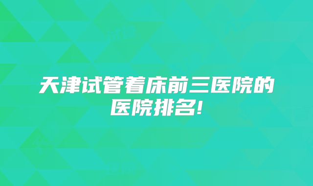 天津试管着床前三医院的医院排名!