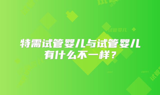 特需试管婴儿与试管婴儿有什么不一样？