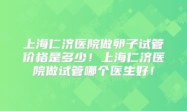 上海仁济医院做卵子试管价格是多少！上海仁济医院做试管哪个医生好！