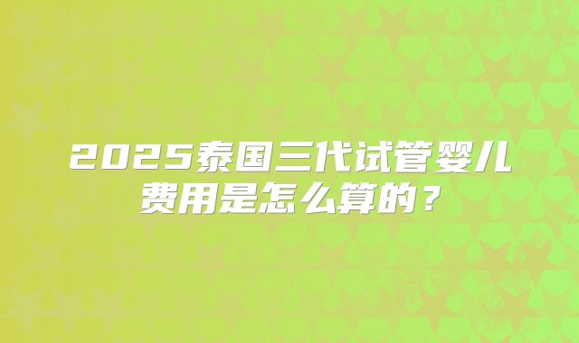 2025泰国三代试管婴儿费用是怎么算的？