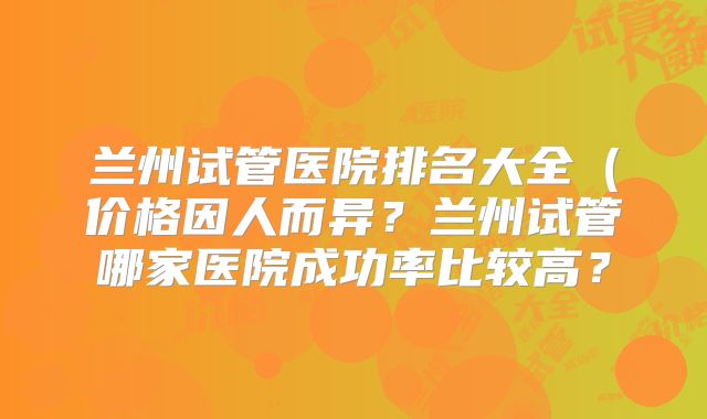兰州试管医院排名大全(价格因人而异?兰州试管哪家医院成功率比较高?