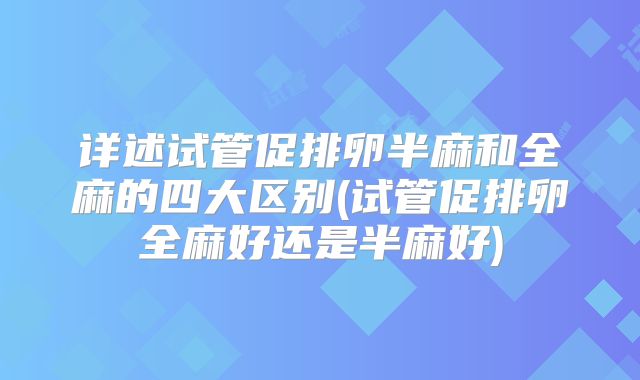 详述试管促排卵半麻和全麻的四大区别(试管促排卵全麻好还是半麻好)