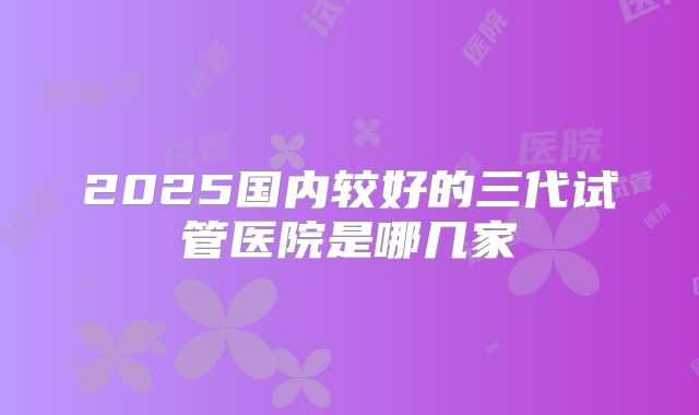 2025国内较好的三代试管医院是哪几家