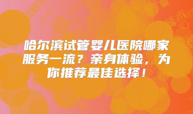 哈尔滨试管婴儿医院哪家服务一流？亲身体验，为你推荐最佳选择！