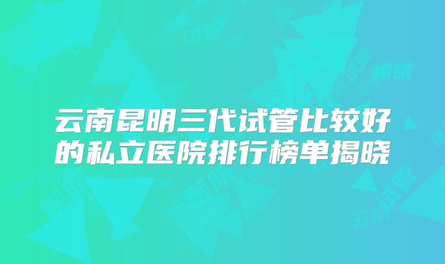 云南昆明三代试管比较好的私立医院排行榜单揭晓