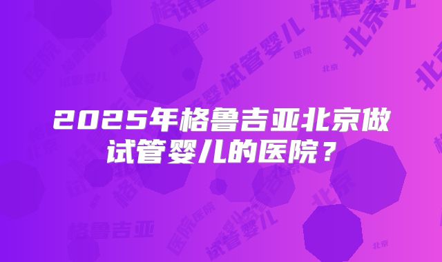 2025年格鲁吉亚北京做试管婴儿的医院？