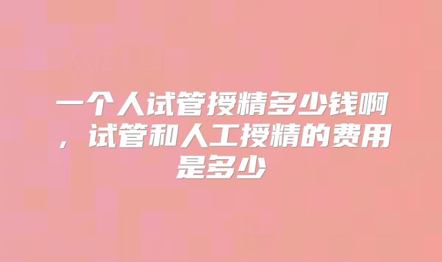 一个人试管授精多少钱啊，试管和人工授精的费用是多少