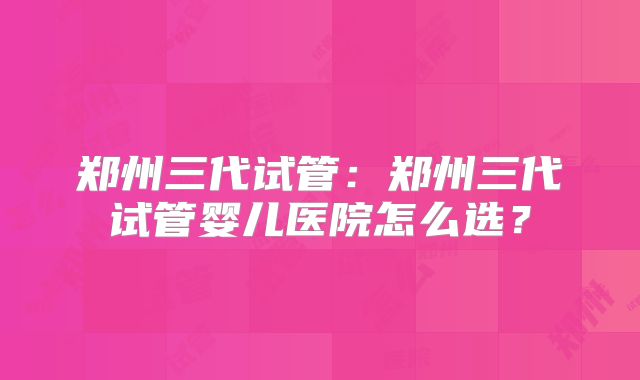 郑州三代试管：郑州三代试管婴儿医院怎么选？
