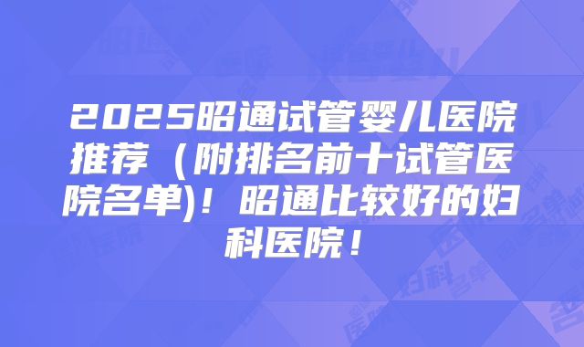 2025昭通试管婴儿医院推荐(附排名前十试管医院名单)!昭通比较好的妇科医院!