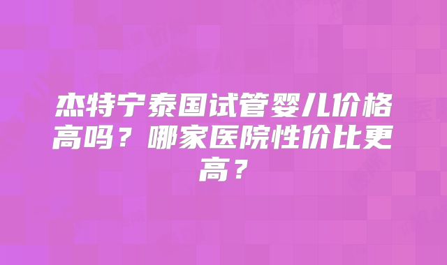 杰特宁泰国试管婴儿价格高吗？哪家医院性价比更高？