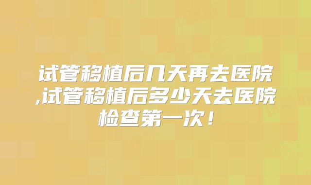 试管移植后几天再去医院,试管移植后多少天去医院检查第一次！