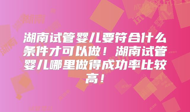 湖南试管婴儿要符合什么条件才可以做!湖南试管婴儿哪里做得成功率比较高!
