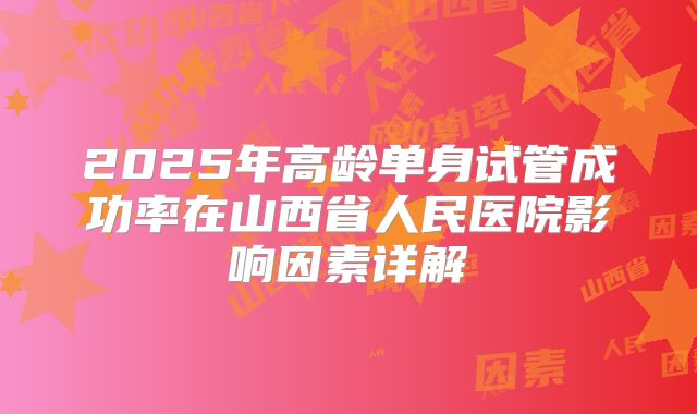 2025年高龄单身试管成功率在山西省人民医院影响因素详解