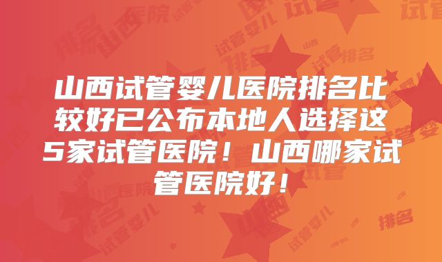 山西试管婴儿医院排名比较好已公布本地人选择这5家试管医院！山西哪家试管医院好！